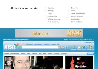 Online marketing via:   •   Websites:              •   Online PR;

                        •   Weblogs;               •   Games;

                        •   E-mail;                •   Online mediaplanning;

                        •   Zoekmachines;          •   Virituele werelden;

                        •   Affiliate marketing;   •   Social media;

                        •   Virale marketing;      •   Mobile marketing.
 