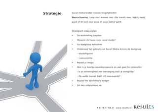 Strategie   Social media bieden nieuwe mogelijkheden.

            Waarschuwing: Loop niet meteen met alle trends mee, bekijk eerst

            goed of dit ook voor jouw of jouw bedrijf geldt.



            Strategisch stappenplan:

            •    De doelstelling bepalen

            •    Waarom de keuze voor social media?

            •    De doelgroep definiëren

            •    Onderzoek het gebruik van Social Media binnen de doelgroep

                 - sleutelfiguren

                 - concurrentie

            •    Bepaal je imago

            •    Wat is je huidige waardepropositie en wat gaat het opleveren?

                 - Is je aanwezigheid een toevoeging voor je doelgroep?

                 - Op welke manier biedt dit meerwaarde?

            •    Bepaal het beschikbare budget

            •    Zet een volgsysteem op




                                    T 0416-37 68 21 www.results.nl
 