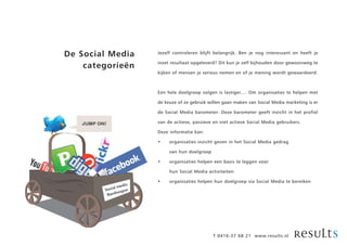 De Social Media   Jezelf controleren blijft belangrijk. Ben je nog interessant en heeft je

                  inzet resultaat opgeleverd? Dit kun je zelf bijhouden door gewoonweg te
    categorieën
                  kijken of mensen je serieus nemen en of je mening wordt gewaardeerd.



                  Een hele doelgroep volgen is lastiger.... Om organisaties te helpen met

                  de keuze of ze gebruik willen gaan maken van Social Media marketing is er

                  de Social Media barometer. Deze barometer geeft inzicht in het profiel

                  van de actieve, passieve en niet actieve Social Media gebruikers.

                  Deze informatie kan:

                  •    organisaties inzicht geven in het Social Media gedrag

                       van hun doelgroep

                  •    organisaties helpen een basis te leggen voor

                       hun Social Media activiteiten

                  •    organisaties helpen hun doelgroep via Social Media te bereiken




                                           T 0416-37 68 21 www.results.nl
 