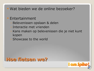Hoe fietsen we? Wat bieden we de online bezoeker? Entertainment Belevenissen opslaan & delen Interactie met vrienden Kans maken op belevenissen die je niet kunt kopen Showcase to the world 