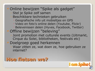 Hoe fietsen we? Online bewijzen “Spike als gadget” Stel je Spike zelf samen Beschikbare technieken gebruiken Geografische info uit mobieltjes en GPS Video en foto’s online delen (Youtube, Flickr) Belevenissen delen (Hyves, Facebook, Twitter) Offline bewijzen “beleving” Joint promotion met culturele events (Uitmarkt, Cirque du Solei, bibliotheken, festivals etc) Doelgroep goed herkennen Waar zitten ze, wat doen ze, hoe gebruiken ze internet? 
