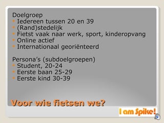 Voor wie fietsen we? Doelgroep Iedereen tussen 20 en 39 (Rand)stedelijk Fietst vaak naar werk, sport, kinderopvang Online actief Internationaal georiënteerd Persona’s (subdoelgroepen) Student, 20-24 Eerste baan 25-29 Eerste kind 30-39 