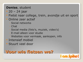 Voor wie fietsen we? Denise , student 20 – 24 jaar Fietst naar college, trein, avondje uit en sport Online zeer actief Social networks Chat Social media (foto’s, muziek, video’s) E-mail alleen voor studie Websites voor vermaak, aankopen, info Intensief mobiel Stuurt veel door 