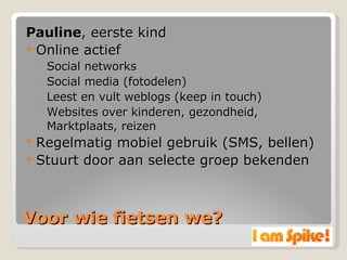 Voor wie fietsen we? Pauline , eerste kind Online actief Social networks Social media (fotodelen) Leest en vult weblogs (keep in touch) Websites over kinderen, gezondheid, Marktplaats, reizen Regelmatig mobiel gebruik (SMS, bellen) Stuurt door aan selecte groep bekenden 