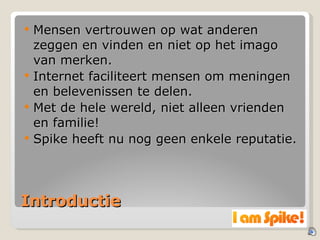 Introductie Mensen vertrouwen op wat anderen zeggen en vinden en niet op het imago van merken. Internet faciliteert mensen om meningen en belevenissen te delen. Met de hele wereld, niet alleen vrienden en familie! Spike heeft nu nog geen enkele reputatie. 