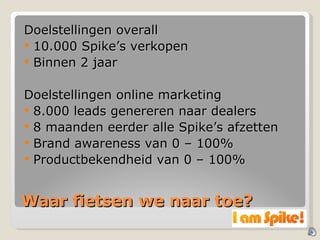 Waar fietsen we naar toe? Doelstellingen overall 10.000 Spike’s verkopen Binnen 2 jaar Doelstellingen online marketing 8.000 leads genereren naar dealers 8 maanden eerder alle Spike’s afzetten Brand awareness van 0 – 100% Productbekendheid van 0 – 100% 