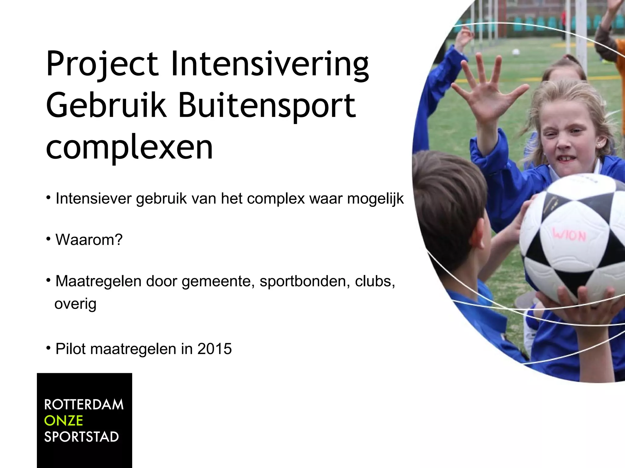 Project Intensivering 
Gebruik Buitensport 
complexen 
• Intensiever gebruik van het complex waar mogelijk 
• Waarom? 
• Maatregelen door gemeente, sportbonden, clubs, 
overig 
• Pilot maatregelen in 2015 
 