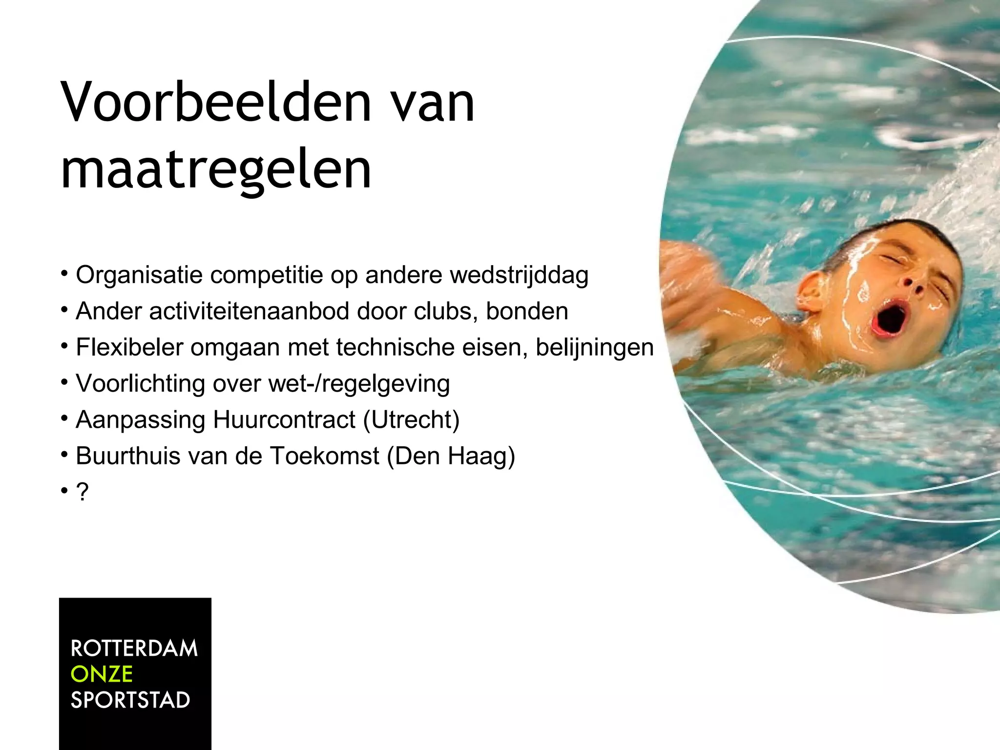 Voorbeelden van 
maatregelen 
• Organisatie competitie op andere wedstrijddag 
• Ander activiteitenaanbod door clubs, bonden 
• Flexibeler omgaan met technische eisen, belijningen 
• Voorlichting over wet-/regelgeving 
• Aanpassing Huurcontract (Utrecht) 
• Buurthuis van de Toekomst (Den Haag) 
• ? 
 