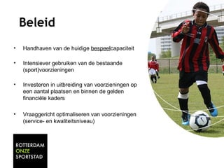 Beleid 
• Handhaven van de huidige bespeelcapaciteit 
• Intensiever gebruiken van de bestaande 
(sport)voorzieningen 
• Investeren in uitbreiding van voorzieningen op 
een aantal plaatsen en binnen de gelden 
financiële kaders 
• Vraaggericht optimaliseren van voorzieningen 
(service- en kwaliteitsniveau) 
 