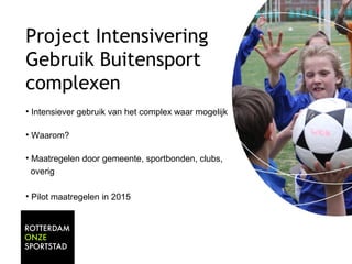 Project Intensivering 
Gebruik Buitensport 
complexen 
• Intensiever gebruik van het complex waar mogelijk 
• Waarom? 
• Maatregelen door gemeente, sportbonden, clubs, 
overig 
• Pilot maatregelen in 2015 
 