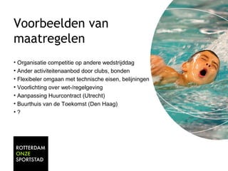 Voorbeelden van 
maatregelen 
• Organisatie competitie op andere wedstrijddag 
• Ander activiteitenaanbod door clubs, bonden 
• Flexibeler omgaan met technische eisen, belijningen 
• Voorlichting over wet-/regelgeving 
• Aanpassing Huurcontract (Utrecht) 
• Buurthuis van de Toekomst (Den Haag) 
• ? 
 