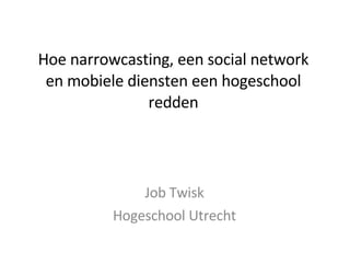 Hoe narrowcasting, een social network en mobiele diensten een hogeschool redden Job Twisk Hogeschool Utrecht 