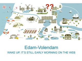 ?? 
Edam-Volendam 
WAKE UP, IT’S STILL EARLY MORNING ON THE WEB 
 