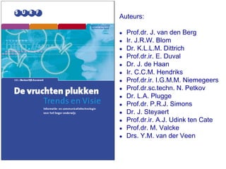 Auteurs:

!   Prof.dr. J. van den Berg
!   Ir. J.R.W. Blom
!   Dr. K.L.L.M. Dittrich
!   Prof.dr.ir. E. Duval
!   Dr. J. de Haan
!   Ir. C.C.M. Hendriks
!   Prof.dr.ir. I.G.M.M. Niemegeers
!   Prof.dr.sc.techn. N. Petkov
!   Dr. L.A. Plugge
!   Prof.dr. P.R.J. Simons
!   Dr. J. Steyaert
!   Prof.dr.ir. A.J. Udink ten Cate
!   Prof.dr. M. Valcke
!   Drs. Y.M. van der Veen
