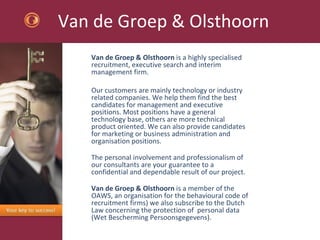 Van de Groep & Olsthoorn Van de Groep & Olsthoorn  is a highly specialised recruitment, executive search and interim management firm.  Our customers are mainly technology or industry related companies. We help them find the best candidates for management and executive positions. Most positions have a general technology base, others are more technical product oriented. We can also provide candidates for marketing or business administration and organisation positions.  The personal involvement and professionalism of our consultants are your guarantee to a confidential and dependable result of our project.  Van de Groep & Olsthoorn  is a member of the OAWS, an organisation for the behavioural code of recruitment firms) we also subscribe to the Dutch Law concerning the protection of  personal data (Wet Bescherming Persoonsgegevens).  
