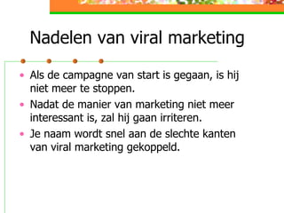 Nadelen van viral marketing Als de campagne van start is gegaan, is hij niet meer te stoppen. Nadat de manier van marketing niet meer interessant is, zal hij gaan irriteren.  Je naam wordt snel aan de slechte kanten van viral marketing gekoppeld.  