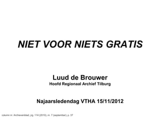NIET VOOR NIETS GRATIS


                                               Luud de Brouwer
                                            Hoofd Regionaal Archief Tilburg



                                Najaarsledendag VTHA 15/11/2012

column in: Archievenblad, jrg. 114 (2010), nr. 7 (september), p. 37
 