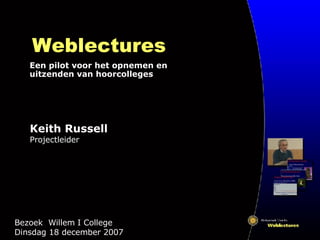 Weblectures Een pilot voor het opnemen en uitzenden van hoorcolleges Bezoek  Willem I College  Dinsdag 18 december 2007 Keith Russell Projectleider 
