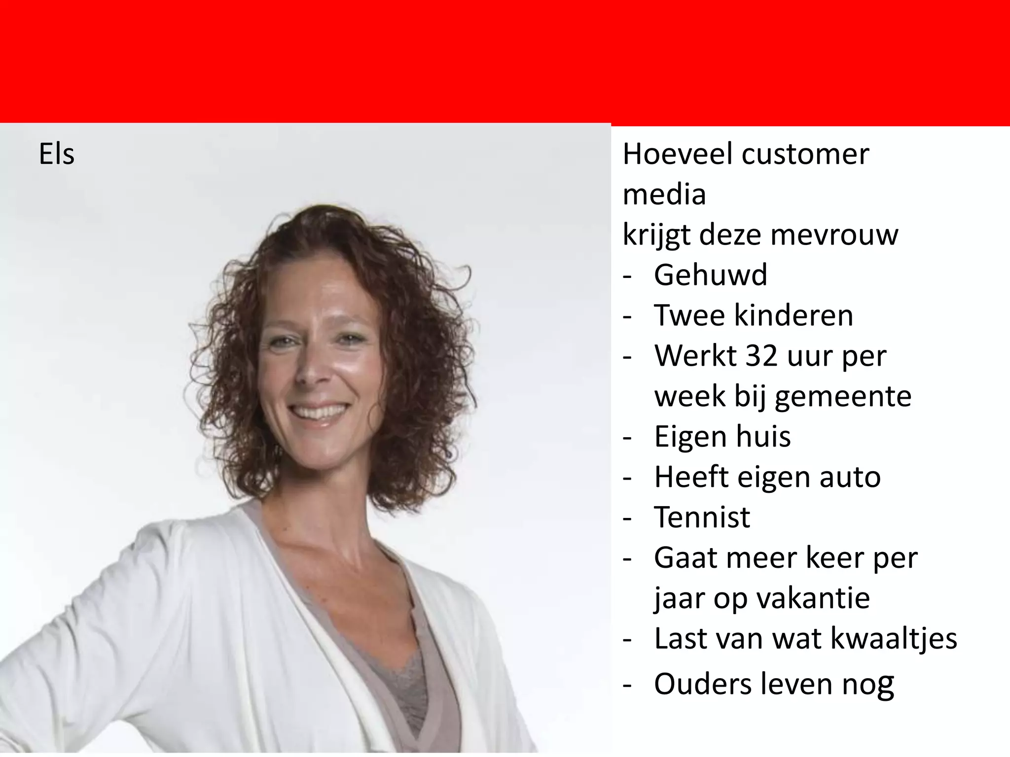 Els       Hoeveel customer
          media
          krijgt deze mevrouw
          - Gehuwd
          - Twee kinderen

      F   - Werkt 32 uur per
             week bij gemeente
          - Eigen huis
          - Heeft eigen auto
          - Tennist
          - Gaat meer keer per
             jaar op vakantie
          - Last van wat kwaaltjes
          - Ouders leven nog
 