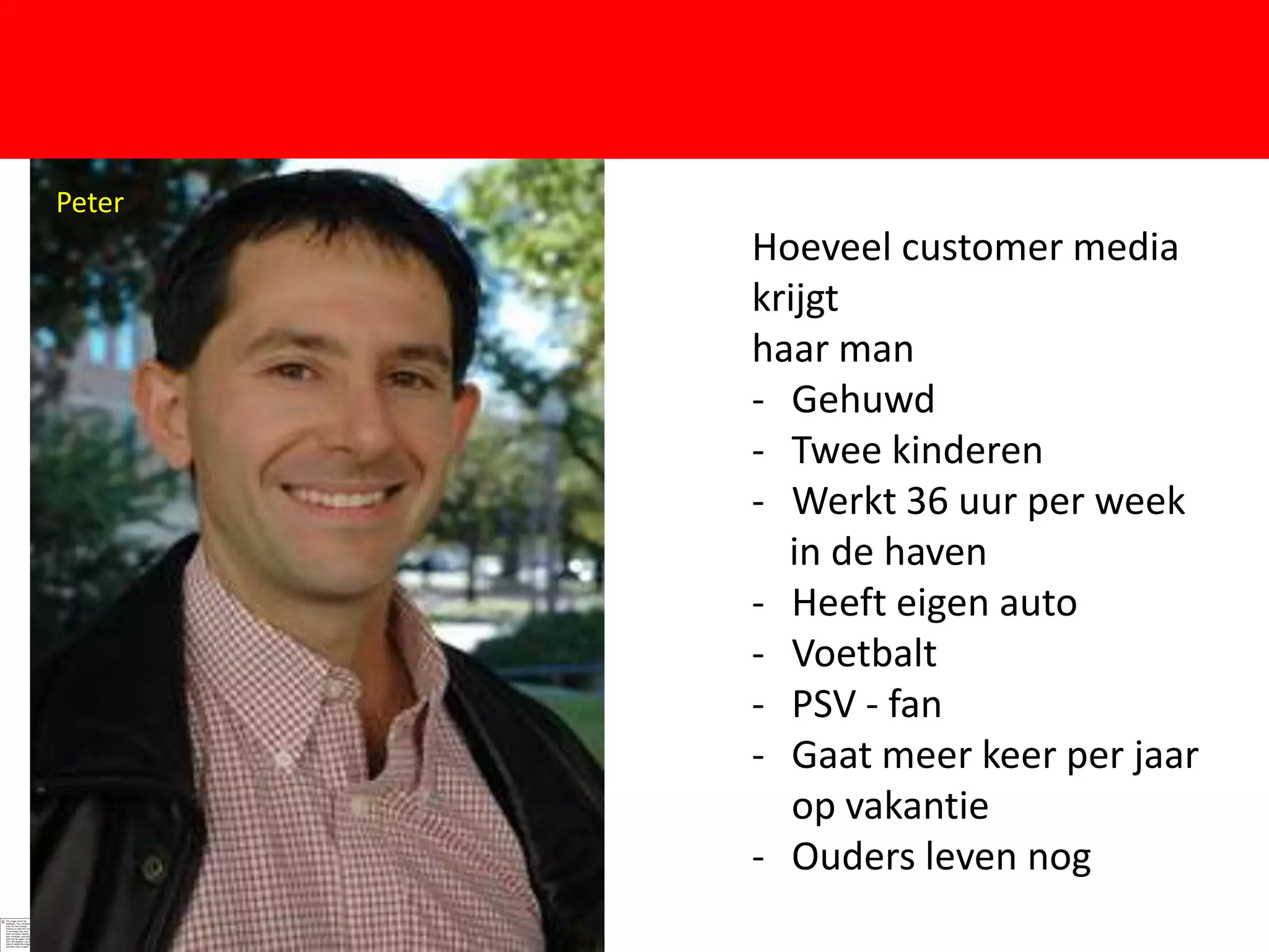Peter   Peter
                Hoeveel customer media
                krijgt
                haar man
                - Gehuwd
                - Twee kinderen
                - Werkt 36 uur per week
                  in de haven
                - Heeft eigen auto
                - Voetbalt
                - PSV - fan
                - Gaat meer keer per jaar
                   op vakantie
                - Ouders leven nog
 