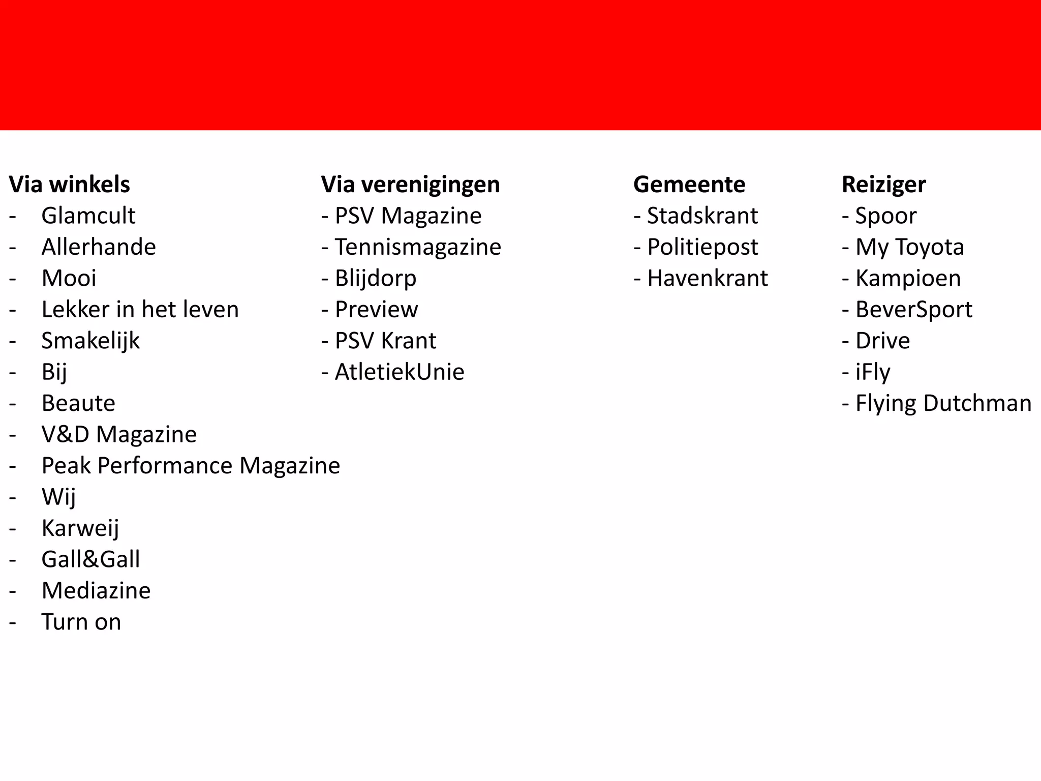 Via winkels              Via verenigingen   Gemeente        Reiziger
- Glamcult               - PSV Magazine     - Stadskrant    - Spoor
- Allerhande             - Tennismagazine   - Politiepost   - My Toyota
- Mooi                   - Blijdorp         - Havenkrant    - Kampioen
- Lekker in het leven    - Preview                          - BeverSport


                                        F
- Smakelijk              - PSV Krant                        - Drive
- Bij                    - AtletiekUnie                     - iFly
- Beaute                                                    - Flying Dutchman
- V&D Magazine
- Peak Performance Magazine
- Wij
- Karweij
- Gall&Gall
- Mediazine
- Turn on
 