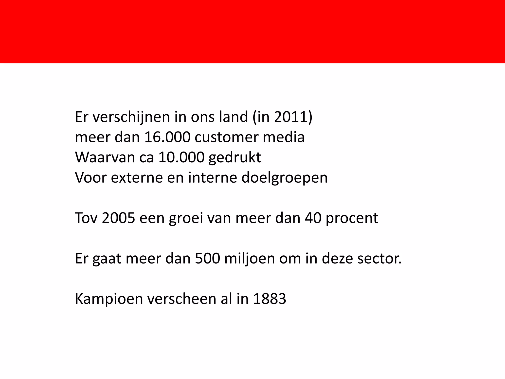 Er verschijnen in ons land (in 2011)
meer dan 16.000 customer media
Waarvan ca 10.000 gedrukt
Voor externe en interne doelgroepen

Tov 2005 een groei van meer dan 40 procent

Er gaat meer dan 500 miljoen om in deze sector.

Kampioen verscheen al in 1883
 