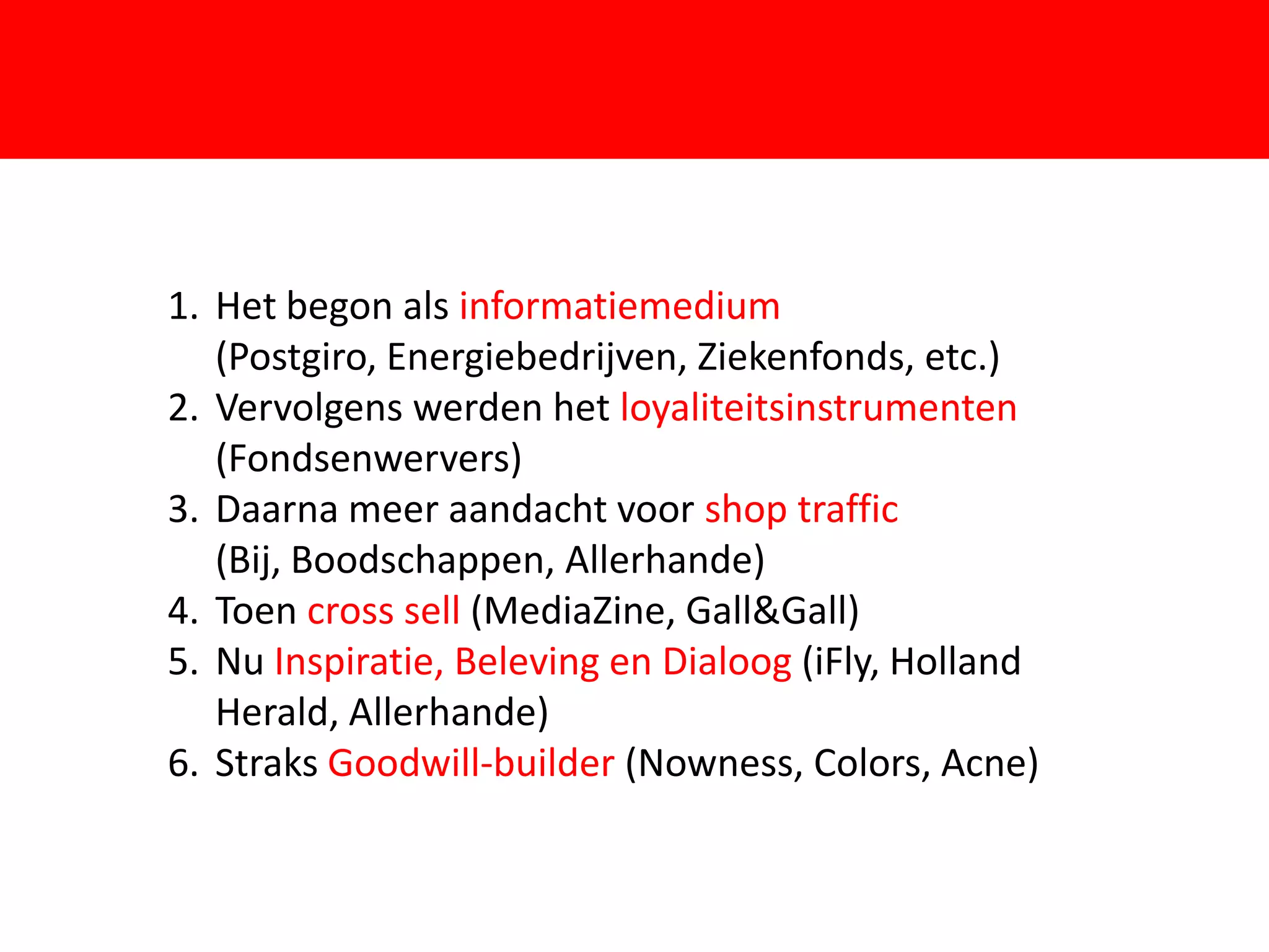 1. Het begon als informatiemedium
   (Postgiro, Energiebedrijven, Ziekenfonds, etc.)
2. Vervolgens werden het loyaliteitsinstrumenten
   (Fondsenwervers)
                         F
3. Daarna meer aandacht voor shop traffic
   (Bij, Boodschappen, Allerhande)
4. Toen cross sell (MediaZine, Gall&Gall)
5. Nu Inspiratie, Beleving en Dialoog (iFly, Holland
   Herald, Allerhande)
6. Straks Goodwill-builder (Nowness, Colors, Acne)
 