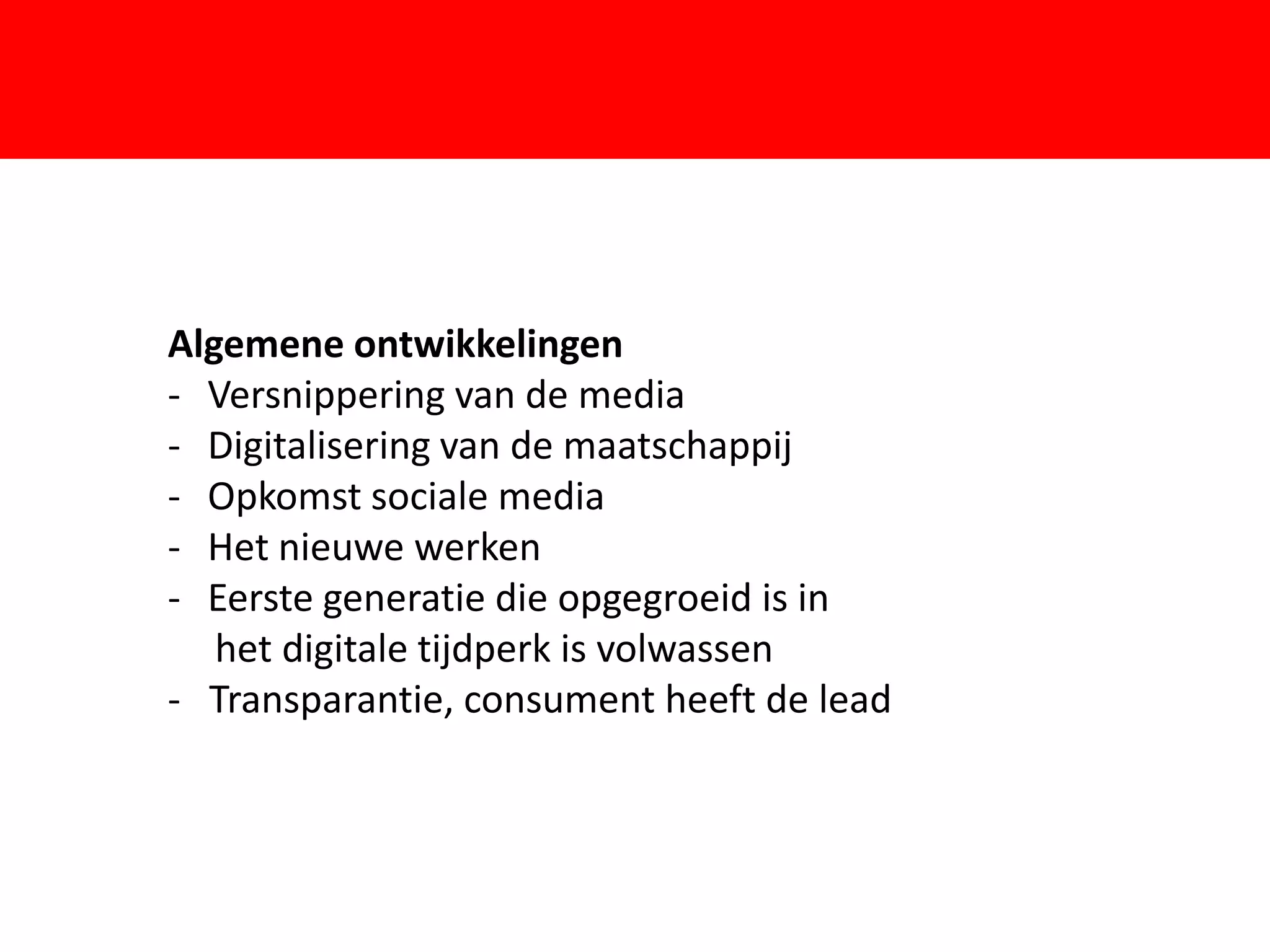 Algemene ontwikkelingen
- Versnippering van de media

- Opkomst sociale media
- Het nieuwe werken
                        F
- Digitalisering van de maatschappij


- Eerste generatie die opgegroeid is in
   het digitale tijdperk is volwassen
- Transparantie, consument heeft de lead
 