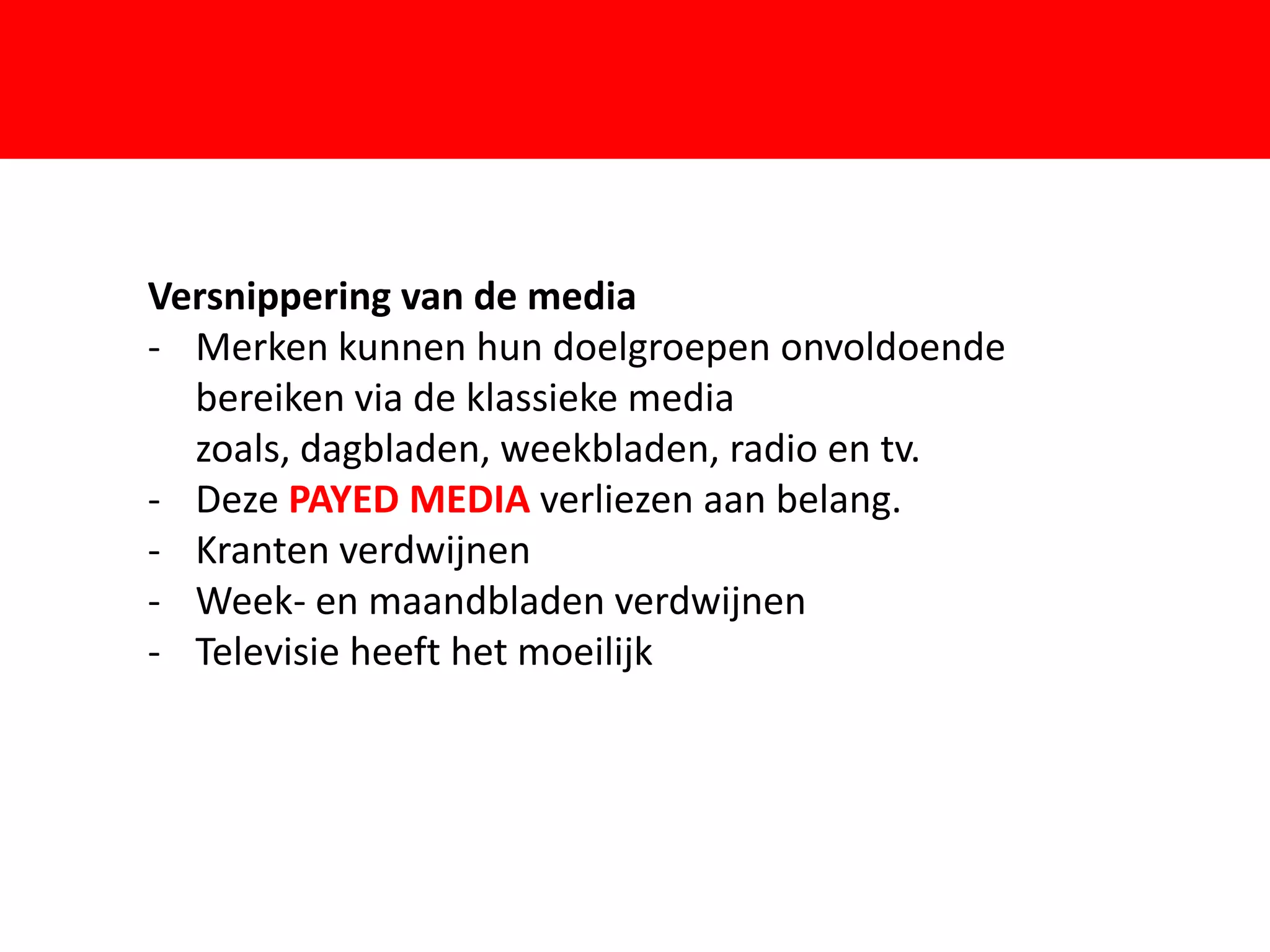 Versnippering van de media
- Merken kunnen hun doelgroepen onvoldoende
  bereiken via de klassieke media

                       F
  zoals, dagbladen, weekbladen, radio en tv.
- Deze PAYED MEDIA verliezen aan belang.
- Kranten verdwijnen
- Week- en maandbladen verdwijnen
- Televisie heeft het moeilijk
 
