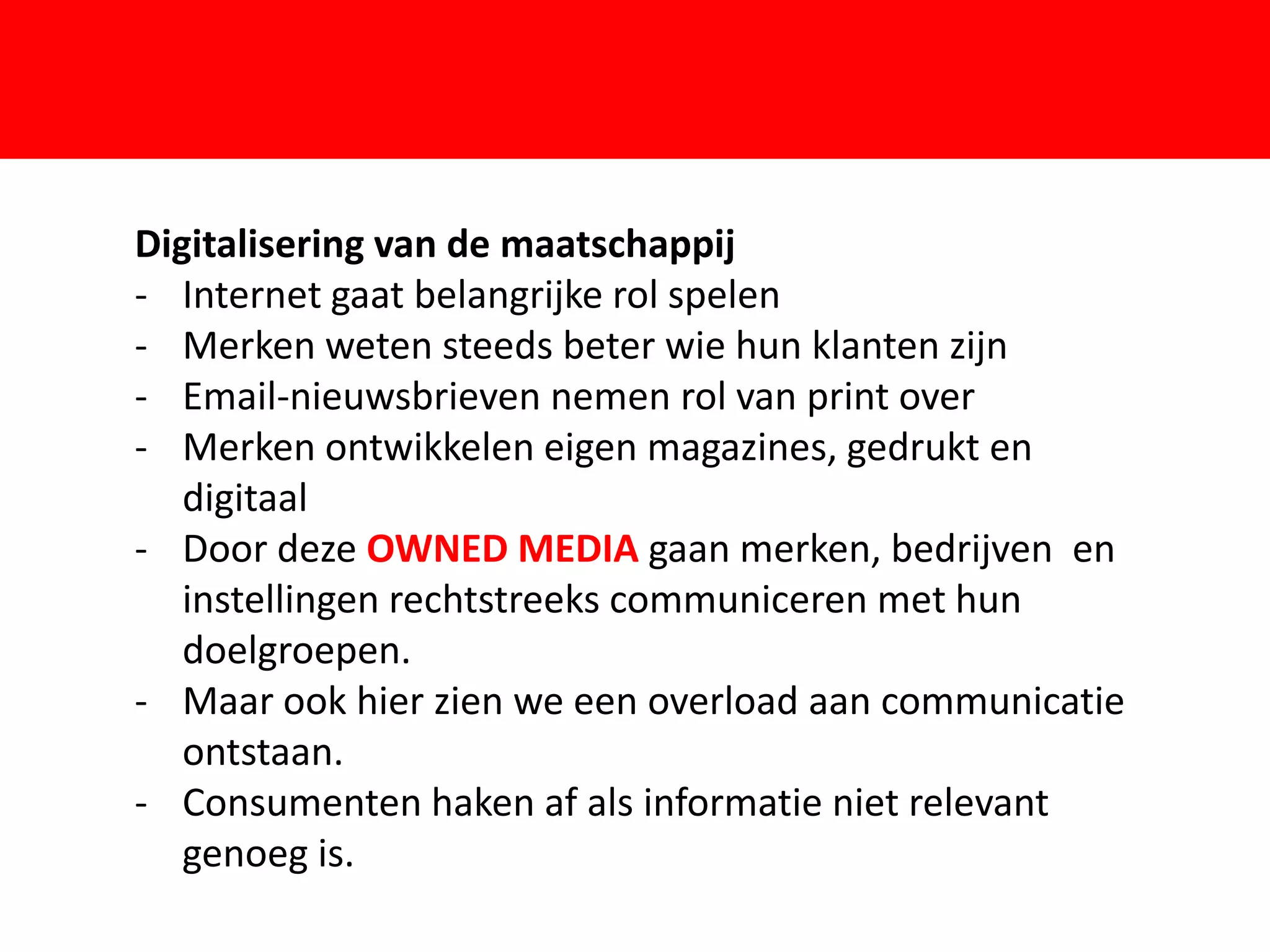 Digitalisering van de maatschappij
- Internet gaat belangrijke rol spelen
- Merken weten steeds beter wie hun klanten zijn
- Email-nieuwsbrieven nemen rol van print over

   digitaal              F
- Merken ontwikkelen eigen magazines, gedrukt en

- Door deze OWNED MEDIA gaan merken, bedrijven en
   instellingen rechtstreeks communiceren met hun
   doelgroepen.
- Maar ook hier zien we een overload aan communicatie
   ontstaan.
- Consumenten haken af als informatie niet relevant
   genoeg is.
 