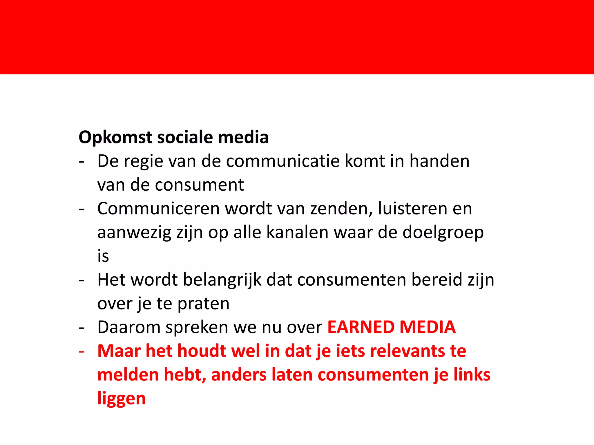 Opkomst sociale media
- De regie van de communicatie komt in handen
  van de consument

                        F
- Communiceren wordt van zenden, luisteren en
  aanwezig zijn op alle kanalen waar de doelgroep
  is
- Het wordt belangrijk dat consumenten bereid zijn
  over je te praten
- Daarom spreken we nu over EARNED MEDIA
- Maar het houdt wel in dat je iets relevants te
  melden hebt, anders laten consumenten je links
  liggen
 