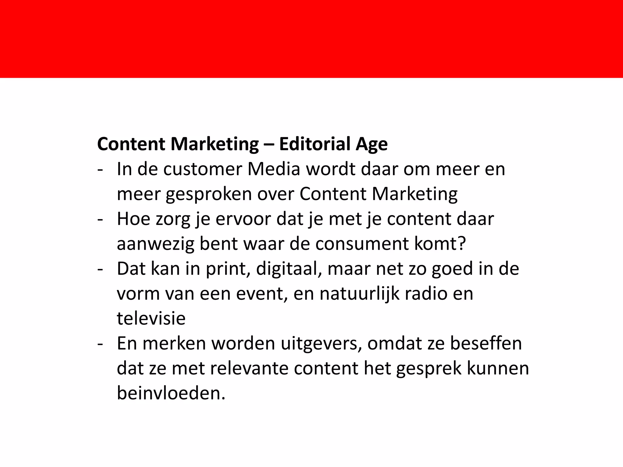 Content Marketing – Editorial Age
- In de customer Media wordt daar om meer en
  meer gesproken over Content Marketing

                       F
- Hoe zorg je ervoor dat je met je content daar
  aanwezig bent waar de consument komt?
- Dat kan in print, digitaal, maar net zo goed in de
  vorm van een event, en natuurlijk radio en
  televisie
- En merken worden uitgevers, omdat ze beseffen
  dat ze met relevante content het gesprek kunnen
  beinvloeden.
 