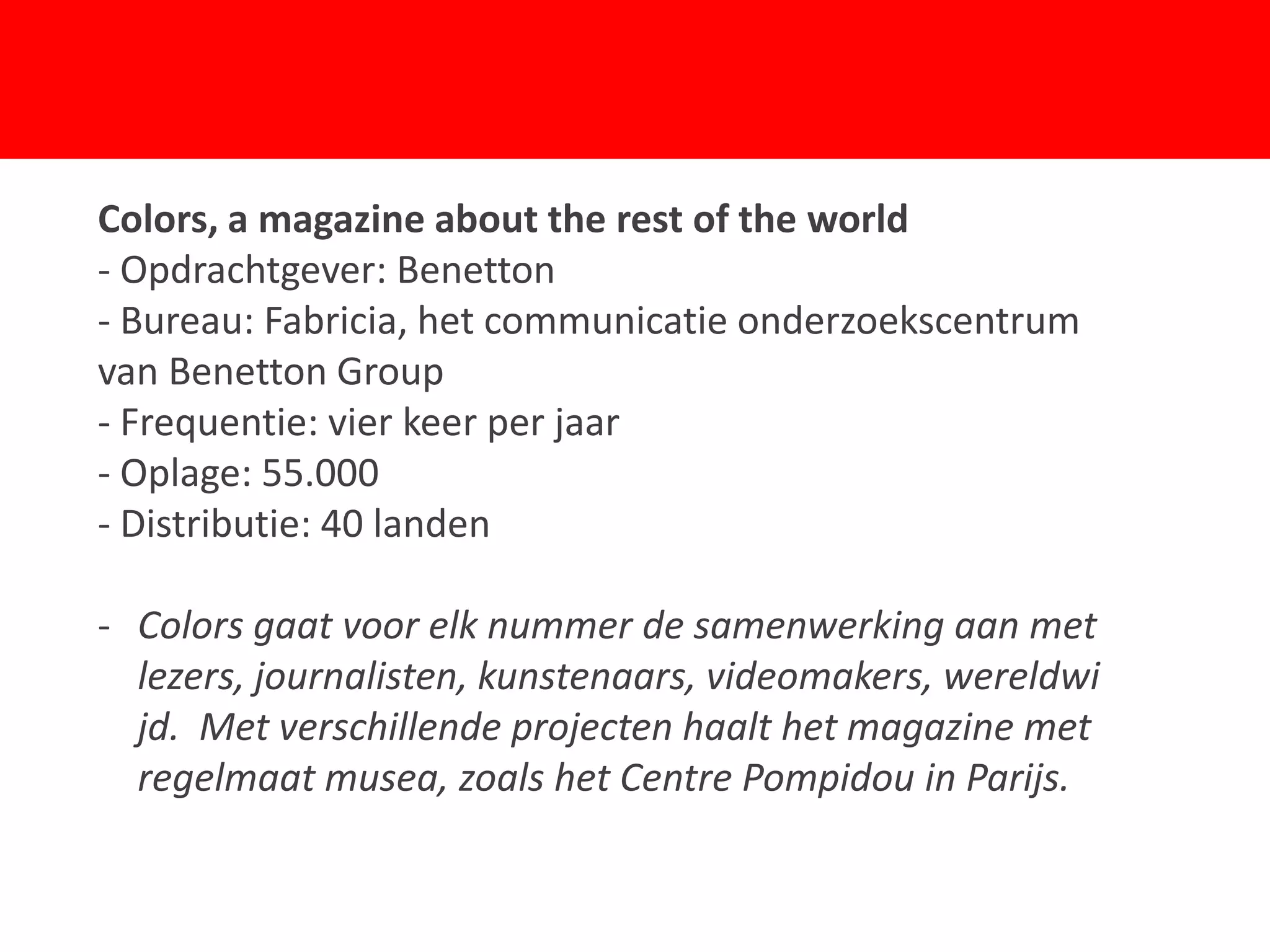 Colors, a magazine about the rest of the world
- Opdrachtgever: Benetton
- Bureau: Fabricia, het communicatie onderzoekscentrum
van Benetton Group

- Oplage: 55.000
- Distributie: 40 landen
                             F
- Frequentie: vier keer per jaar



- Colors gaat voor elk nummer de samenwerking aan met
  lezers, journalisten, kunstenaars, videomakers, wereldwi
  jd. Met verschillende projecten haalt het magazine met
  regelmaat musea, zoals het Centre Pompidou in Parijs.
 