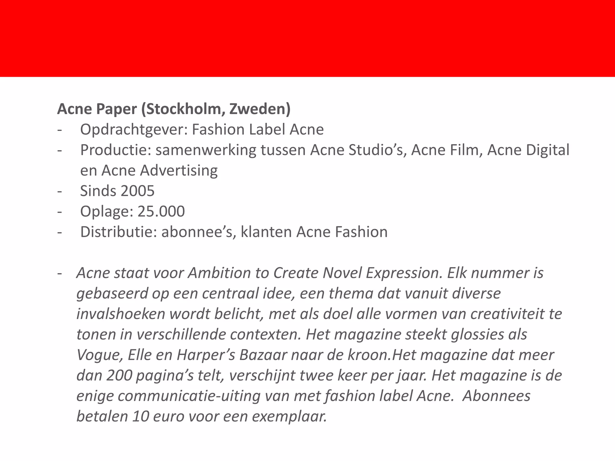 Acne Paper (Stockholm, Zweden)
- Opdrachtgever: Fashion Label Acne
- Productie: samenwerking tussen Acne Studio’s, Acne Film, Acne Digital
   en Acne Advertising
- Sinds 2005
- Oplage: 25.000
                                  F
- Distributie: abonnee’s, klanten Acne Fashion

- Acne staat voor Ambition to Create Novel Expression. Elk nummer is
  gebaseerd op een centraal idee, een thema dat vanuit diverse
  invalshoeken wordt belicht, met als doel alle vormen van creativiteit te
  tonen in verschillende contexten. Het magazine steekt glossies als
  Vogue, Elle en Harper’s Bazaar naar de kroon.Het magazine dat meer
  dan 200 pagina’s telt, verschijnt twee keer per jaar. Het magazine is de
  enige communicatie-uiting van met fashion label Acne. Abonnees
  betalen 10 euro voor een exemplaar.
 