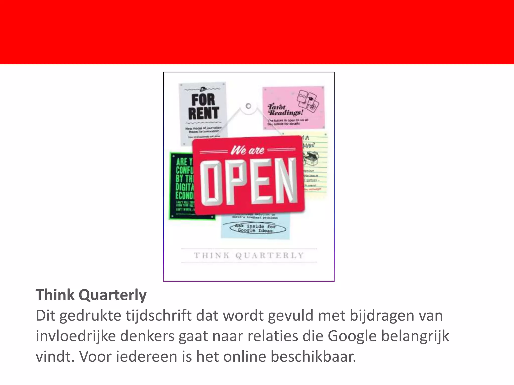 F
Think Quarterly
Dit gedrukte tijdschrift dat wordt gevuld met bijdragen van
invloedrijke denkers gaat naar relaties die Google belangrijk
vindt. Voor iedereen is het online beschikbaar.
 