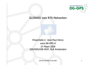 GLONASS voor RTK-Netwerken




  Presentatie ir. Jean-Paul Henry
         www.06-GPS.nl
          27 Maart 2009
GIN/NIN/HSB WVP, NLR Amsterdam



        06-GPS GIN/NIN 27-03-2009   1
 