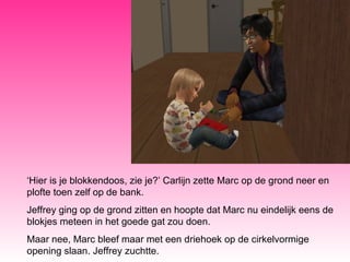 ‘ Hier is je blokkendoos, zie je?’ Carlijn zette Marc op de grond neer en plofte toen zelf op de bank. Jeffrey ging op de grond zitten en hoopte dat Marc nu eindelijk eens de blokjes meteen in het goede gat zou doen. Maar nee, Marc bleef maar met een driehoek op de cirkelvormige opening slaan. Jeffrey zuchtte. 