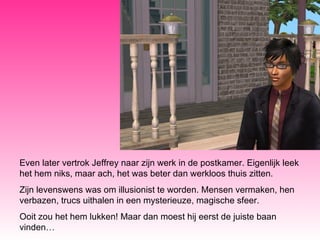 Even later vertrok Jeffrey naar zijn werk in de postkamer. Eigenlijk leek het hem niks, maar ach, het was beter dan werkloos thuis zitten. Zijn levenswens was om illusionist te worden. Mensen vermaken, hen verbazen, trucs uithalen in een mysterieuze, magische sfeer. Ooit zou het hem lukken! Maar dan moest hij eerst de juiste baan vinden… 