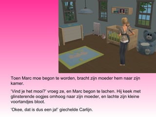 Toen Marc moe begon te worden, bracht zijn moeder hem naar zijn kamer. ‘ Vind je het mooi?’ vroeg ze, en Marc begon te lachen. Hij keek met glinsterende oogjes omhoog naar zijn moeder, en lachte zijn kleine voortandjes bloot. ‘ Okee, dat is dus een ja!’ giechelde Carlijn. 