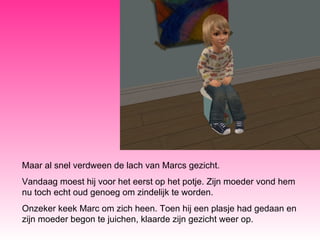 Maar al snel verdween de lach van Marcs gezicht.  Vandaag moest hij voor het eerst op het potje. Zijn moeder vond hem nu toch echt oud genoeg om zindelijk te worden. Onzeker keek Marc om zich heen. Toen hij een plasje had gedaan en zijn moeder begon te juichen, klaarde zijn gezicht weer op. 