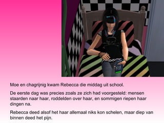 Moe en chagrijnig kwam Rebecca die middag uit school.  De eerste dag was precies zoals ze zich had voorgesteld: mensen staarden naar haar, roddelden over haar, en sommigen riepen haar dingen na. Rebecca deed alsof het haar allemaal niks kon schelen, maar diep van binnen deed het pijn. 