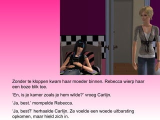 Zonder te kloppen kwam haar moeder binnen. Rebecca wierp haar een boze blik toe. ‘ En, is je kamer zoals je hem wilde?’ vroeg Carlijn. ‘ Ja, best.’ mompelde Rebecca. ‘ Ja, best?’ herhaalde Carlijn. Ze voelde een woede uitbarsting opkomen, maar hield zich in.  