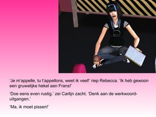 ‘ Je m’appelle, tu t’appellons, weet ik veel!’ riep Rebecca. ‘Ik heb gewoon een gruwelijke hekel aan Frans!’ ‘ Doe eens even rustig.’ zei Carlijn zacht. ‘Denk aan de werkwoord-uitgangen.’ ‘ Ma, ik moet pissen!’ 