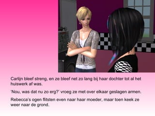 Carlijn bleef streng, en ze bleef net zo lang bij haar dochter tot al het huiswerk af was. ‘ Nou, was dat nu zo erg?’ vroeg ze met over elkaar geslagen armen. Rebecca’s ogen flitsten even naar haar moeder, maar toen keek ze weer naar de grond. 