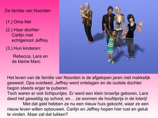De familie van Noorden (1.) Oma Nel (2.) Haar dochter Carlijn met echtgenoot Jeffrey (3.) Hun kinderen:   Rebecca, Lara en de kleine Marc Het leven van de familie van Noorden is de afgelopen jaren niet makkelijk geweest. Opa overleed, Jeffrey werd ontslagen en de oudste dochter begon steeds erger te puberen. Toch waren er ook lichtpuntjes. Er werd een klein broertje geboren, Lara deed het geweldig op school, en… ze wonnen de hoofdprijs in de loterij! Met dat geld hebben ze nu een nieuw huis gekocht, waar ze een nieuw leven willen opbouwen. Carlijn en Jeffrey hopen hier rust en geluk te vinden. Maar zal dat lukken? 