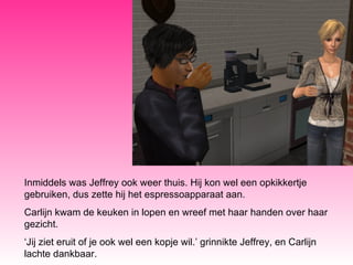 Inmiddels was Jeffrey ook weer thuis. Hij kon wel een opkikkertje gebruiken, dus zette hij het espressoapparaat aan. Carlijn kwam de keuken in lopen en wreef met haar handen over haar gezicht. ‘ Jij ziet eruit of je ook wel een kopje wil.’ grinnikte Jeffrey, en Carlijn lachte dankbaar. 