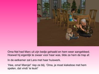 Oma Nel had Marc uit zijn bedje gehaald en hem weer aangekleed. Hoewel hij eigenlijk te zwaar voor haar was, tilde ze hem de trap af.  In de eetkamer zat Lara met haar huiswerk.  ‘ Hee, oma! Marcje!’ riep ze blij. ‘Oma, je moet kiekeboe met hem spelen, dat vindt ‘ie leuk!’ 