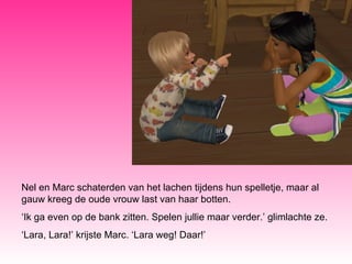 Nel en Marc schaterden van het lachen tijdens hun spelletje, maar al gauw kreeg de oude vrouw last van haar botten.  ‘ Ik ga even op de bank zitten. Spelen jullie maar verder.’ glimlachte ze. ‘ Lara, Lara!’ krijste Marc. ‘Lara weg! Daar!’ 
