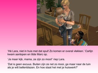 ‘ Hè Lara, niet in huis met dat spul! Zo komen er overal vlekken.’ Carlijn kwam aanlopen en tilde Marc op. ‘ Ja maar kijk, mama, ze zijn zo mooi!’ riep Lara. ‘ Dat is geen excuus. Buiten zijn ze net zo mooi, ga maar naar de tuin als je wilt bellenblazen. En hoe staat het met je huiswerk?’ 