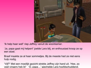 ‘ Ik help haar wel!’ riep Jeffrey vanuit de woonkamer. ‘ Ja, papa gaat mij helpen!’ joelde Lara blij, en enthousiast kroop ze op een stoel.  Braaf maakte ze al haar sommetjes. Bij de meeste had ze niet eens hulp nodig.  ‘ Vijf?’ Met een moeilijk gezicht strekte Jeffrey zijn hand uit. ‘Hee, zo veel vingers heb ik!’  ‘O, papa…’ giechelde Lara hoofdschuddend. 